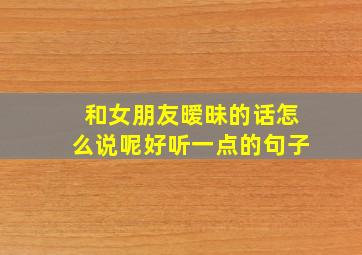 和女朋友暧昧的话怎么说呢好听一点的句子