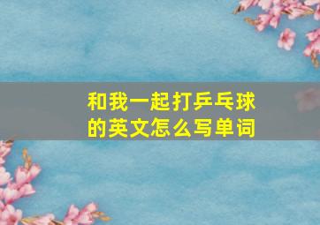 和我一起打乒乓球的英文怎么写单词