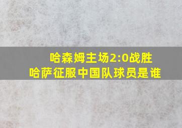 哈森姆主场2:0战胜哈萨征服中国队球员是谁