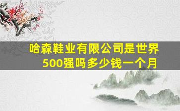 哈森鞋业有限公司是世界500强吗多少钱一个月