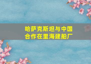 哈萨克斯坦与中国合作在里海建船厂