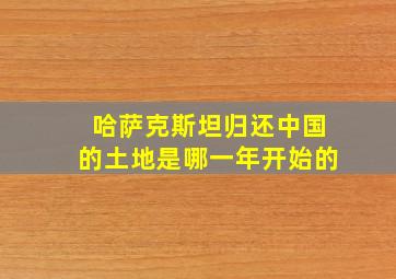 哈萨克斯坦归还中国的土地是哪一年开始的