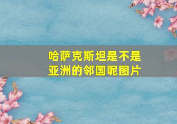 哈萨克斯坦是不是亚洲的邻国呢图片