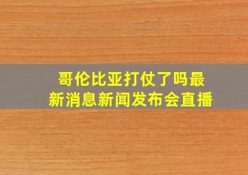 哥伦比亚打仗了吗最新消息新闻发布会直播