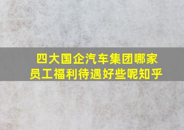 四大国企汽车集团哪家员工福利待遇好些呢知乎