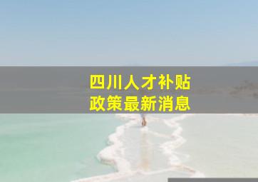 四川人才补贴政策最新消息