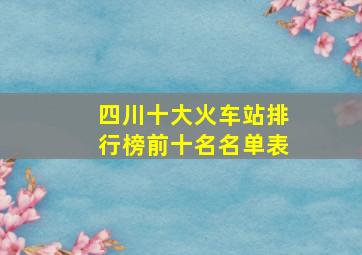 四川十大火车站排行榜前十名名单表