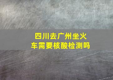 四川去广州坐火车需要核酸检测吗