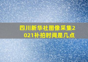 四川新华社图像采集2021补拍时间是几点