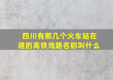 四川有那几个火车站在建的高铁线路名称叫什么