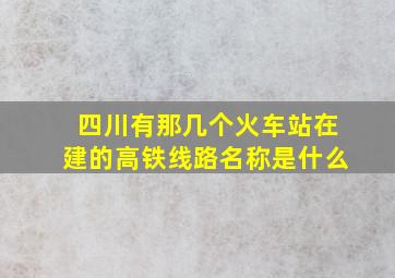 四川有那几个火车站在建的高铁线路名称是什么