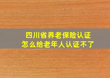 四川省养老保险认证怎么给老年人认证不了