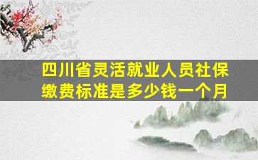 四川省灵活就业人员社保缴费标准是多少钱一个月