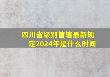 四川省级别管辖最新规定2024年是什么时间