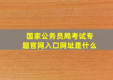 国家公务员局考试专题官网入口网址是什么