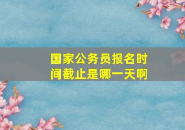 国家公务员报名时间截止是哪一天啊