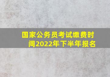 国家公务员考试缴费时间2022年下半年报名