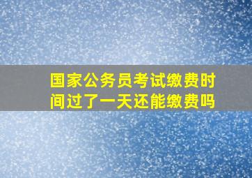 国家公务员考试缴费时间过了一天还能缴费吗