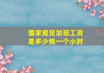 国家规定加班工资是多少钱一个小时