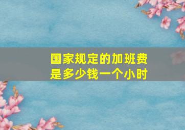 国家规定的加班费是多少钱一个小时