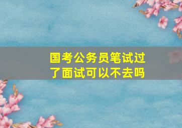 国考公务员笔试过了面试可以不去吗