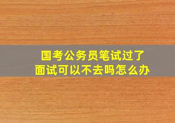 国考公务员笔试过了面试可以不去吗怎么办