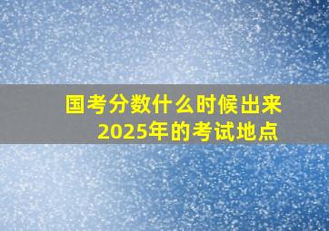 国考分数什么时候出来2025年的考试地点