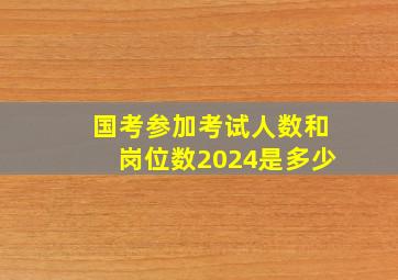 国考参加考试人数和岗位数2024是多少