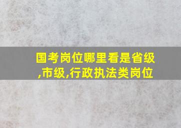 国考岗位哪里看是省级,市级,行政执法类岗位