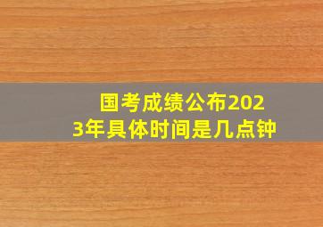 国考成绩公布2023年具体时间是几点钟