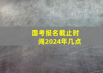 国考报名截止时间2024年几点