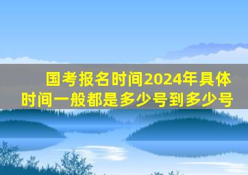 国考报名时间2024年具体时间一般都是多少号到多少号