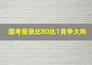 国考报录比80比1竞争大吗