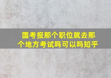 国考报那个职位就去那个地方考试吗可以吗知乎