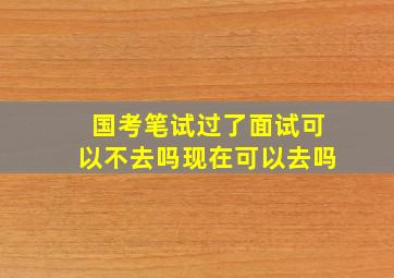 国考笔试过了面试可以不去吗现在可以去吗