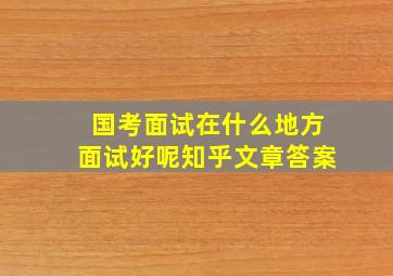 国考面试在什么地方面试好呢知乎文章答案