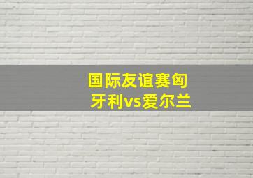 国际友谊赛匈牙利vs爱尔兰