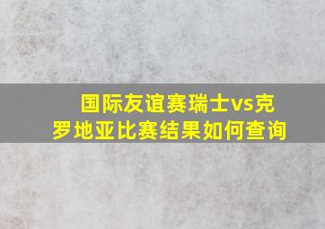 国际友谊赛瑞士vs克罗地亚比赛结果如何查询