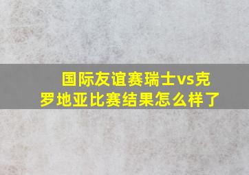 国际友谊赛瑞士vs克罗地亚比赛结果怎么样了