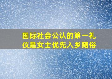 国际社会公认的第一礼仪是女士优先入乡随俗