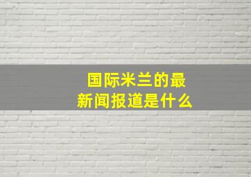 国际米兰的最新闻报道是什么