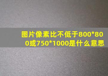 图片像素比不低于800*800或750*1000是什么意思