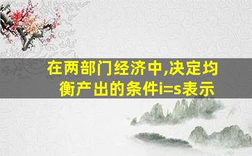 在两部门经济中,决定均衡产出的条件i=s表示