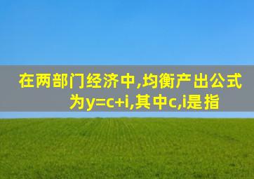 在两部门经济中,均衡产出公式为y=c+i,其中c,i是指