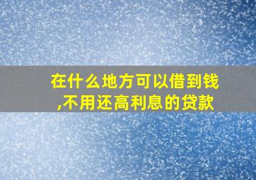 在什么地方可以借到钱,不用还高利息的贷款