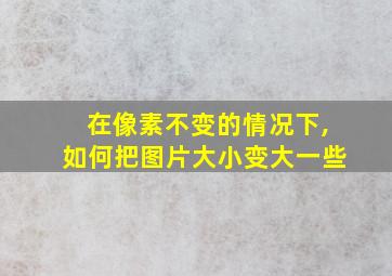 在像素不变的情况下,如何把图片大小变大一些