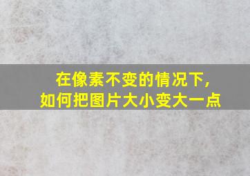 在像素不变的情况下,如何把图片大小变大一点