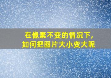 在像素不变的情况下,如何把图片大小变大呢