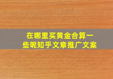 在哪里买黄金合算一些呢知乎文章推广文案