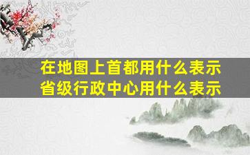 在地图上首都用什么表示省级行政中心用什么表示